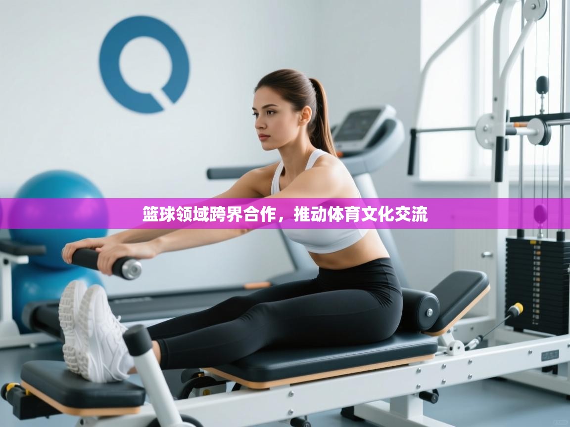篮球领域跨界合作，推动体育文化交流